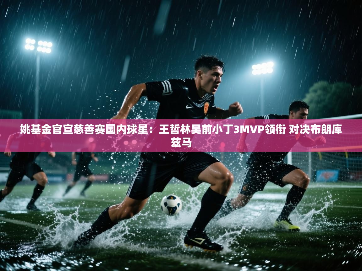 开云数据-姚基金官宣慈善赛国内球星：王哲林吴前小丁3MVP领衔 对决布朗库兹马  第4张