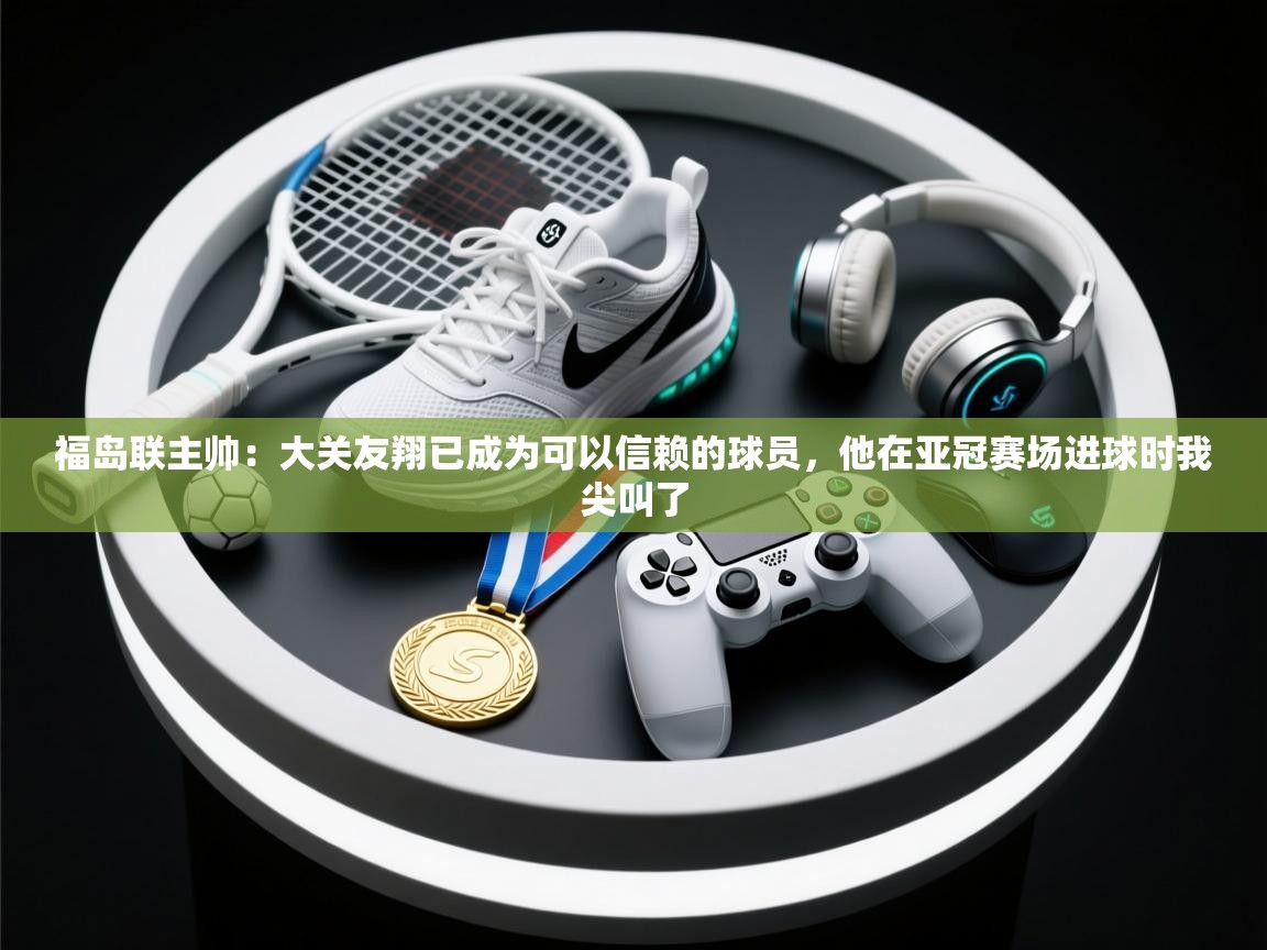 开云客服-福岛联主帅:大关友翔已成为可以信赖的球员,他在亚冠赛场进球时我尖叫了 第1张