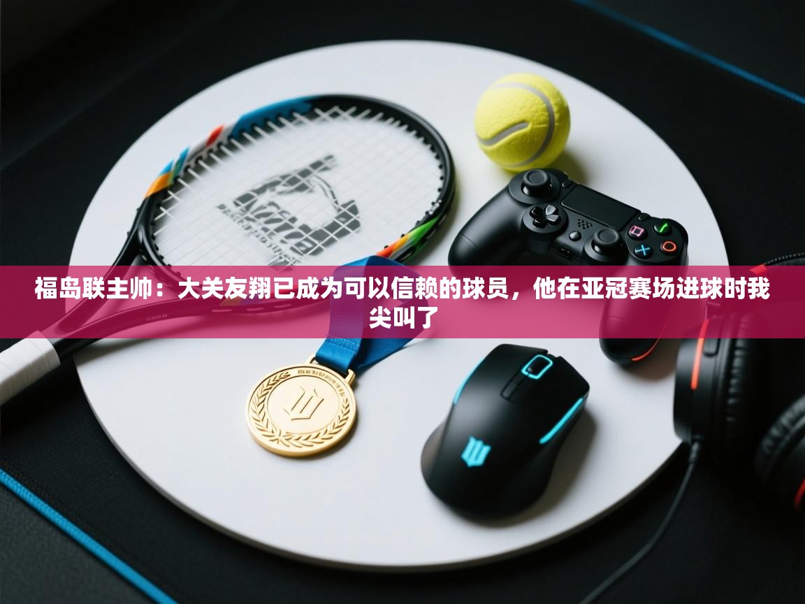 开云客服-福岛联主帅:大关友翔已成为可以信赖的球员,他在亚冠赛场进球时我尖叫了 第2张