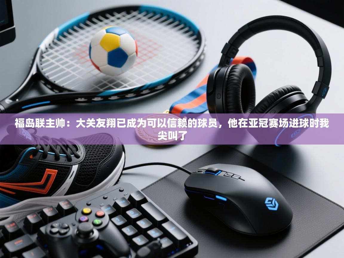 开云客服-福岛联主帅:大关友翔已成为可以信赖的球员,他在亚冠赛场进球时我尖叫了 第3张