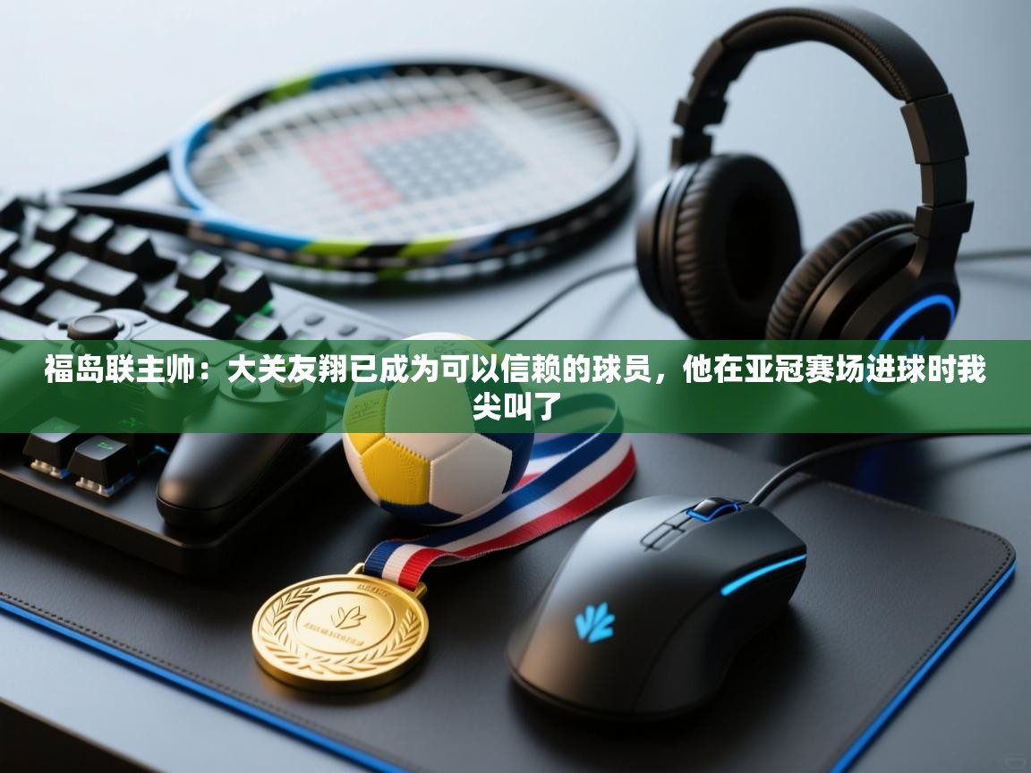 开云客服-福岛联主帅:大关友翔已成为可以信赖的球员,他在亚冠赛场进球时我尖叫了 第4张
