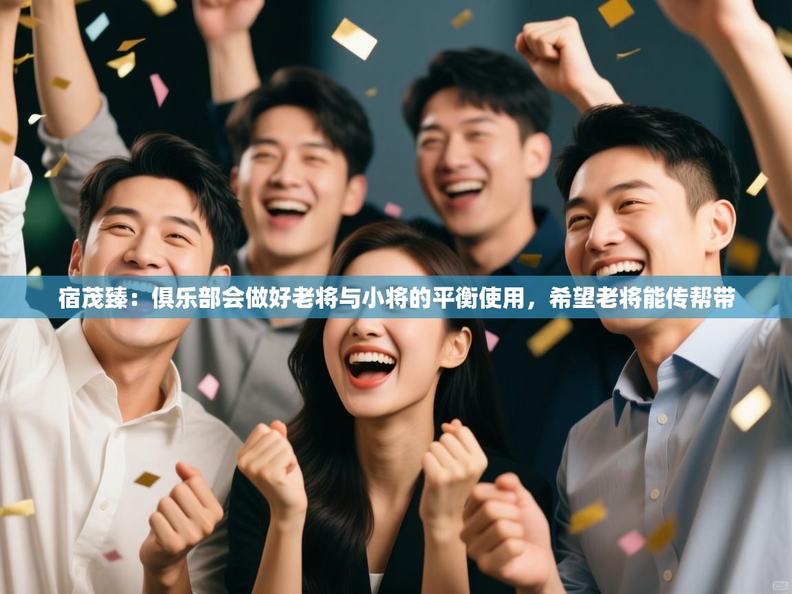 开运体育登录入口-宿茂臻：俱乐部会做好老将与小将的平衡使用，希望老将能传帮带