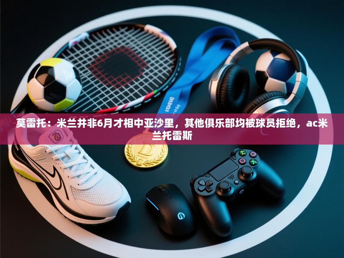 开云体育入口客服-莫雷托：米兰并非6月才相中亚沙里，其他俱乐部均被球员拒绝，ac米兰托雷斯  第1张